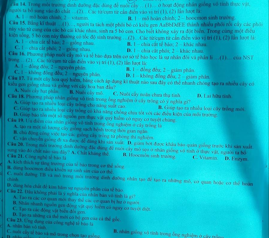 Tầu 14. Trong môi trường dinh dưỡng đặc dùng để nuôi cấy ...(1)... ở hoạt động nhân giống vô tính thực vật,
người ta bồ sung vào đó chất ..(2)...Các từ/cụm từ cần điền vào vị trí (1), (2) lần lượt là:
A. 1 - mô hoàn chỉnh; 2 - vitamin. B. 1 - mô hoàn chỉnh; 2 - hoocmon sinh trưởng
Câu 15. Bằng kĩ thuật ...(1)..., người ta tách một phối bò có kiểu gen AaBbDdEE thành nhiều phối rồi cấy các phôi
này vào tử cung của các bò cái khác nhau, sinh ra 5 bò con. Cho biết không xảy ra đột biển. Trong cùng một điều
kiện sông, 5 bò con này thường có tốc độ sinh trưởng ..(2)...Các từ/cụm từ cần điền vào vị trí (1), (2) lần lượt là:
A. 1 - chia căt tế bảo; 2 - giồng nhau. B. 1 - chia cắt tế bảo; 2 - khác nhau.
C. 1 - chia cắt phôi; 2 - giồng nhau. D. 1 - chia cắt phôi; 2 - khác nhau.
Câu 16. Phương pháp nuôi cấy mô và tế bào dựa trên cơ sở tế bào học là sự nhân đôi và phân li ...(1)... của NST
trong …(2).Các từ/cụm từ cần điền vào vị trí (1), (2) lần lượt là:
A. 1 - đồng đều; 2 - nguyên phân. B. 1 - đồng đều; 2 - giảm phân.
C. 1 - không đồng đều; 2 - nguyên phân. D. 1 - không đồng đều; 2 - giảm phân.
Câu 17. Từ một cây hoa quý hiểm, bằng cách áp dụng kĩ thuật nào sau đây có thể nhanh chóng tạo ra nhiều cây có
kiểu gen giống nhau và giống với cây hoa ban đầu?
A. Nuôi cây hạt phân. B. Nuôi cây mô. C. Nuôi cấy noãn chưa thụ tinh. D. Lai hữu tính.
Câu 18. Phương pháp nhân giống vô tính trong ống nghiệm ở cây trông có ý nghĩa gì?
A. Giúp tạo ra nhiều loại cây trồng cho năng suất cao. B. Giúp tạo ra nhiều loại cây trồng mới.
C. Giúp tạo ra nhiều loại cây trồng có khả năng chống chịu tốt với các điều kiện của môi trường.
D. Giúp bảo tồn một số nguồn gen thực vật quý hiếm có nguy cơ tuyệt chủng.
Câu 19. Ưu điểm của nhân giống vô tinh trong ống nghiệm ở cây trồng là
A. tạo ra một số lượng cây giống sạch bệnh trong thời gian ngắn.
B. chủ động công việc tạo các giống cây trồng từ phòng thí nghiệm.
C. vận chuyển giống đi xa được dễ dàng khi sản xuất. D. giảm bớt được khâu bảo quản giống trước khi sản xuất.
Câu 20. Trong môi trường dinh dưỡng đặc dùng đề nuôi cấy mô sẹo ở nhân giống vô tính ở thực vật, người ta bố
sung vào đó chất nào sau dây? A. Chất kháng thể. B. Hoocmôn sinh trưởng. C. Vitamin. D. Enzym.
Câu 21. Công nghệ tế bào là
A. kích thích sự tăng trưởng của tế bào trong cơ thể sống.
a B dùng hoocmon điều khiển sự sinh sản của cơ thể.
C. nuôi dưỡng TB và mô trong môi trường dinh dưỡng nhân tạo đề tạo ra những mồ, cơ quan hoặc cơ thể hoàn
chinh.
D. dùng hóa chất đề kim hãm sự nguyên phân của tế bảo.
Câu 22. Đầu không phải là ý nghĩa của nhân bản vô tính là gì?
A. Tạo ra các cơ quan mới thay thế các cơ quan bị hư ở người.
B. Nhân nhanh nguồn gen động vật quý hiểm có nguy cơ tuyệt diệt
C. Tạo ra các động vật biển đôi gen.
D. Tạo ra những cá thể mới có bộ gen của cá thể gốc.
Câu 23. Ứng đụng của công nghệ tế bào là
a A. nhân bản vô tính  B. nhân giống vô tính trong ổng nghiệm ở cây trồng
C. nuôi cầy tế bào và mô trong chọn tạo giống.
D nhân