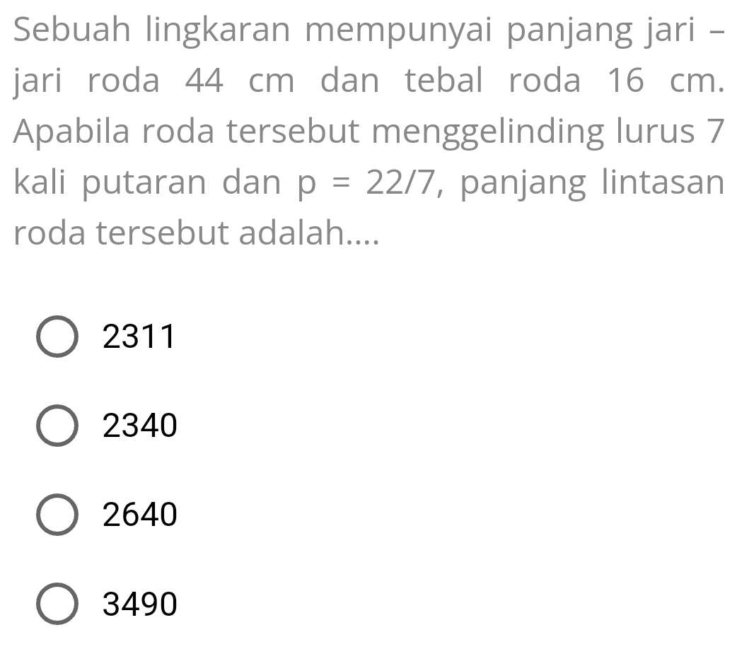 Sebuah lingkaran mempunyai panjang jari -
jari roda 44 cm dan tebal roda 16 cm.
Apabila roda tersebut menggelinding lurus 7
kali putaran dan p=22/7 , panjang lintasan
roda tersebut adalah....
2311
2340
2640
3490