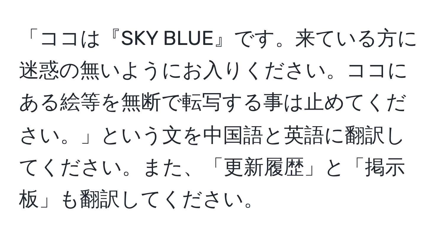 「ココは『SKY BLUE』です。来ている方に迷惑の無いようにお入りください。ココにある絵等を無断で転写する事は止めてください。」という文を中国語と英語に翻訳してください。また、「更新履歴」と「掲示板」も翻訳してください。