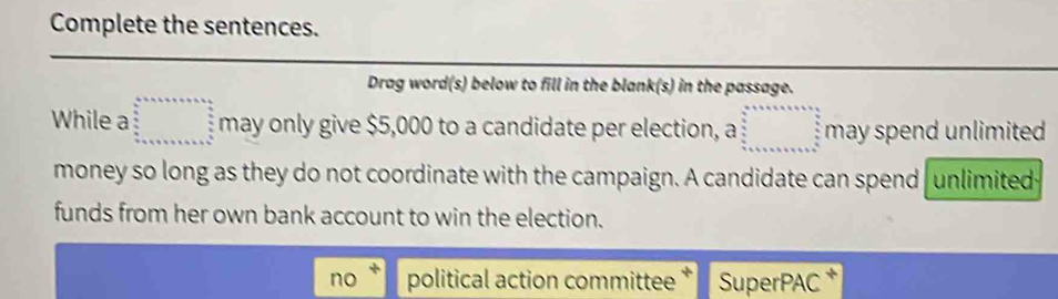 Complete the sentences.
Drag word(s) below to fill in the blank(s) in the passage.
While a □ may only give $5,000 to a candidate per election, a ....,...) may spend unlimited
money so long as they do not coordinate with the campaign. A candidate can spend unlimited
funds from her own bank account to win the election.
no political action committee SuperPAC *