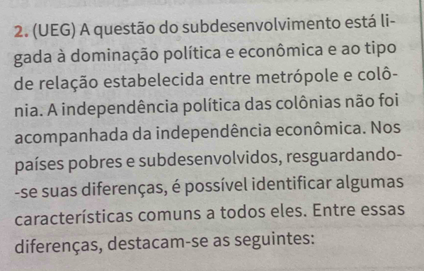 (UEG) A questão do subdesenvolvimento está li- 
gada à dominação política e econômica e ao tipo 
de relação estabelecida entre metrópole e colô- 
nia. A independência política das colônias não foi 
acompanhada da independência econômica. Nos 
países pobres e subdesenvolvidos, resguardando- 
-se suas diferenças, é possível identificar algumas 
características comuns a todos eles. Entre essas 
diferenças, destacam-se as seguintes: