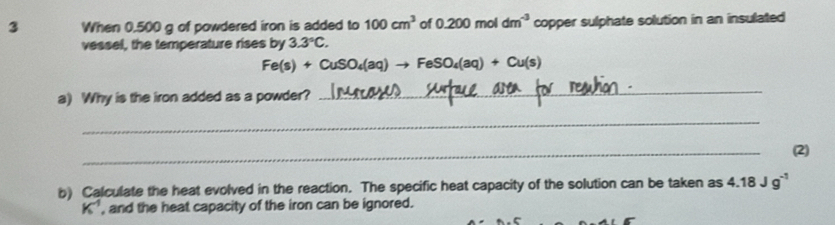 When 0.500 g of powdered iron is added to 100cm^3 of 0.200m not dm^(-3) copper sulphate solution in an insulated 
vessel, the temperature rises by 3.3°C.
Fe(s)+CuSO_4(aq)to FeSO_4(aq)+Cu(s)
a) Why is the iron added as a powder? 
_ 
_ 
_ 
(2) 
b) Calculate the heat evolved in the reaction. The specific heat capacity of the solution can be taken as 4.18Jg^(-1)
K^(-1) , and the heat capacity of the iron can be ignored.