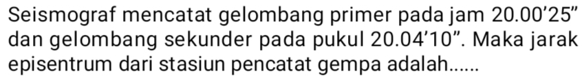 Seismograf mencatat gelombang primer pada jam 20.00'25''
dan gelombang sekunder pada pukul 20.04'10 ". Maka jarak 
episentrum dari stasiun pencatat gempa adalah......