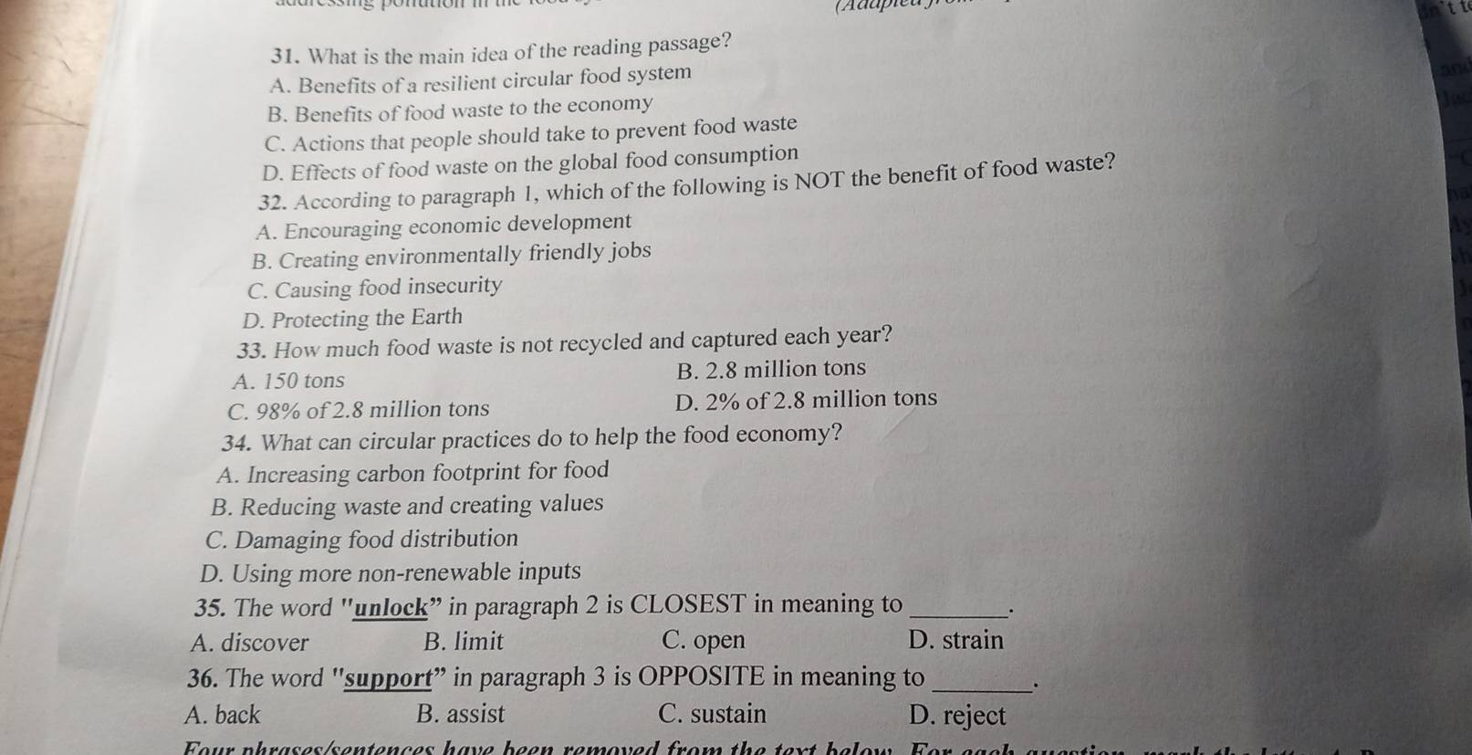 (Adupieu)
31. What is the main idea of the reading passage?
A. Benefits of a resilient circular food system
B. Benefits of food waste to the economy
C. Actions that people should take to prevent food waste
D. Effects of food waste on the global food consumption
32. According to paragraph 1, which of the following is NOT the benefit of food waste?
A. Encouraging economic development

B. Creating environmentally friendly jobs
C. Causing food insecurity
D. Protecting the Earth
33. How much food waste is not recycled and captured each year?
A. 150 tons B. 2.8 million tons
C. 98% of 2.8 million tons D. 2% of 2.8 million tons
34. What can circular practices do to help the food economy?
A. Increasing carbon footprint for food
B. Reducing waste and creating values
C. Damaging food distribution
D. Using more non-renewable inputs
35. The word "unlock” in paragraph 2 is CLOSEST in meaning to _.
A. discover B. limit C. open D. strain
36. The word 'support” in paragraph 3 is OPPOSITE in meaning to_
.
A. back B. assist C. sustain D. reject
Four phrases/sentences have been removed from the text below. For