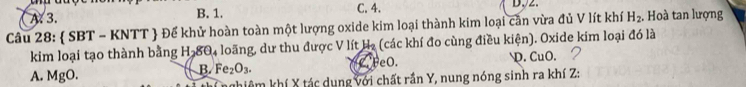 A. 3. B. 1. C. 4.
D,2.
Câu 28:  SBT-KNTT # Để khử hoàn toàn một lượng oxide kim loại thành kim loại căn vừa đủ V lít khí H_2. Hoà tan lượng
kim loại tạo thành bằng Hạ 80_4 loãng, dư thu được V lít Hạ (các khí đo cùng điều kiện). Oxide kim loại đó là
A. MgO B Fe_2O_3. FeO. D. CuO. 2
khiêm khí X tác dụng với chất rần Y, nung nóng sinh ra khí Z :