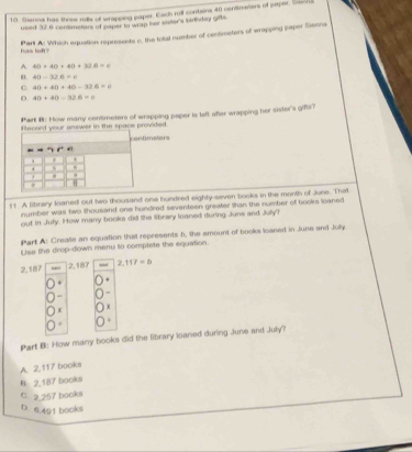 Sienna has three rolls of wrapping paper. Each roll contains 40 centimers of paper. Swca
used 32.6 comsmetors of saper to wrap her sivier's biniday gits
Part A: Which equation represents c, the total number of centimetors of wrapping paper Sienna
has lef?
A. 40+40+40+32.6=c
B. 40-32A=0
C 40+40+40-326=c
。 40+40-32.6=n
Part 8: How many contimetors of wrapping paper is laft afer wrapping her sister's gifs?
Rlecord your answer in the space provided.
imeters
11 A library loaned out two thousand one hundred eighty-seven books in the month of June. That
number was two thousand one hundred seventeen greater than the number of books loaned
out in Jufy. How many books did the library loaned during June and July?
Part A: Crease an equation that represents 5, the amount of books loaned in June and Joly.
r tss the drop-down menu to complete the equation
2, 187 2,187 2.117=5
x
Part B: How many books did the library loaned during June and July?
A. 2,117 books
B. 2,187 books
C. 2.257 books
D. 6.491 books