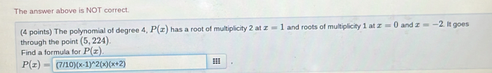 The answer above is NOT correct. 
(4 points) The polynomial of degree 4, P(x) has a root of multiplicity 2 at x=1 and roots of multiplicity 1 at x=0 and x=-2. It goes 
through the point (5,224). 
Find a formula for P(x).
P(x)=(7/10)(x-1)^wedge 2(x)(x+2) :::