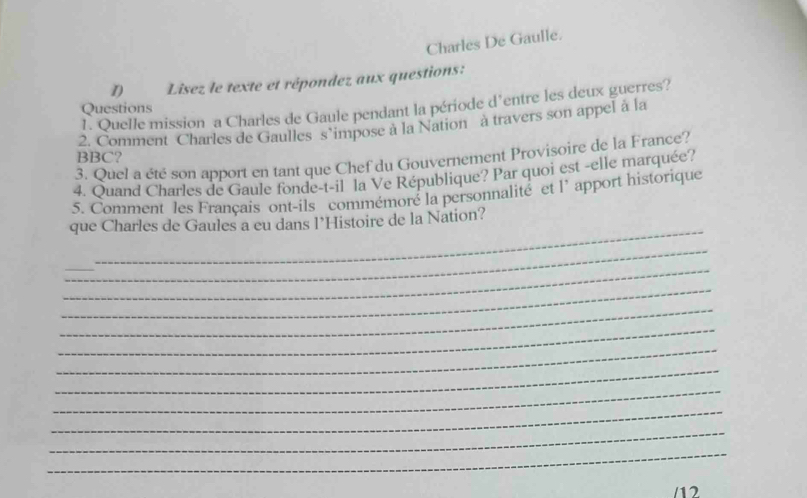 Charles De Gaulle. 
D Lisez le texte et répondez aux questions: 
1. Quelle mission a Charles de Gaule pendant la période d'entre les deux guerres? 
Questions 
2. Comment Charles de Gaulles s’impose à la Nation à travers son appel à la 
BBC? 
3. Quel a été son apport en tant que Chef du Gouvernement Provisoire de la France? 
4. Quand Charles de Gaule fonde-t-il la Ve République? Par quoi est -elle marquée? 
5. Comment les Français ont-ils commémoré la personnalité et l’ apport historique 
que Charles de Gaules a eu dans l’Histoire de la Nation? 
_ 
_ 
_ 
_ 
_ 
_ 
_ 
_ 
_ 
_ 
_ 
_ 
_ 
/12