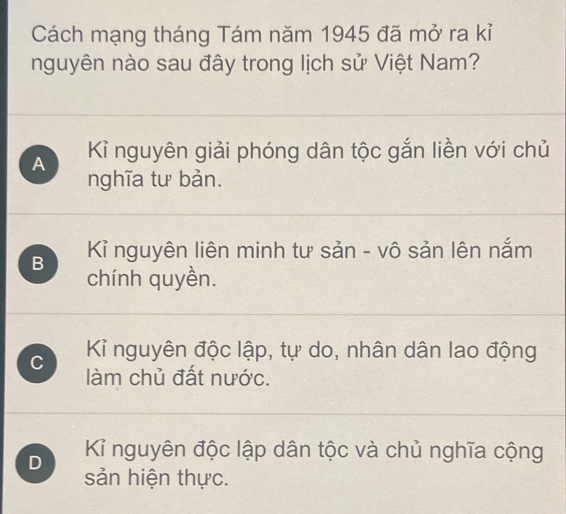 Cách mạng tháng Tám năm 1945 đã mở ra kỉ
nguyên nào sau đây trong lịch sử Việt Nam?
A Kỉ nguyên giải phóng dân tộc gắn liền với chủ
nghĩa tư bản.
B Kỉ nguyên liên minh tư sản - vô sản lên nắm
chính quyền.
C Kỉ nguyên độc lập, tự do, nhân dân lao động
làm chủ đất nước.
D Kỉ nguyên độc lập dân tộc và chủ nghĩa cộng
sản hiện thực.