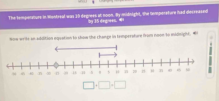 M5|L2 
The temperature in Montreal was 10 degrees at noon. By midnight, the temperature had decreased 
by 35 degrees." 
Now write an addition equation to show the change in temperature from noon to midnight.
□ +□ =□