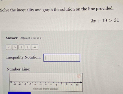 Solve the inequality and graph the solution on the line provided.
2x+19>31
Answer Attempt 2 out of 2 
< > S or 
Inequality Notation: || 
frac  
Number Line: