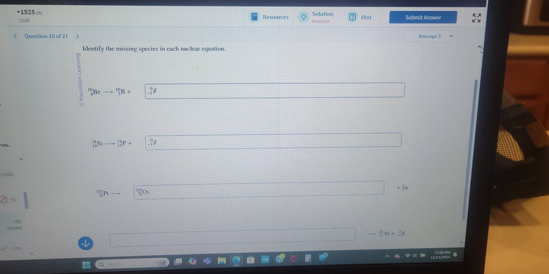 +1525 pts Resources Solution Hint Submit Answer 
/2100 
< Question 10 of 21 > Attempt 3 
Identify the missing species in each nuclear equation.
_4^((10)Beto ^10)_5B+
ces.
^34_14Sito _(15)^(34)P+ beginvmatrix 0 -1&^0beta 
+100 
+ 
O 
+0 
possible
_(13)^(28)Al+_(-1)^0beta
+100