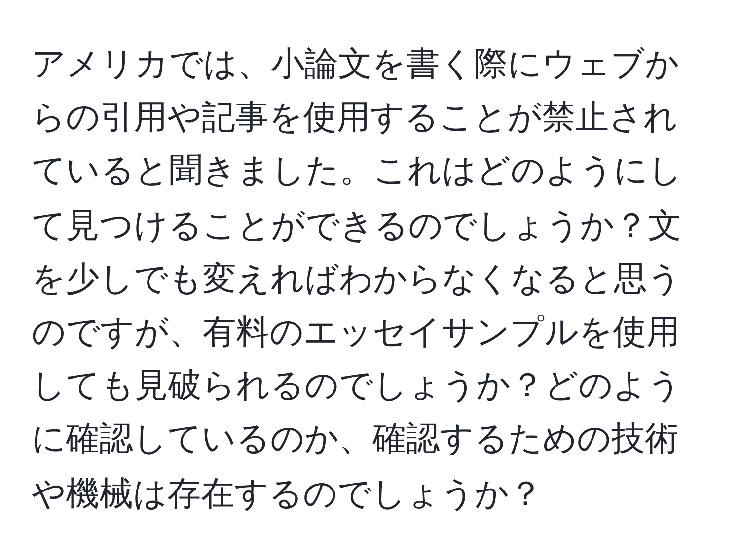 アメリカでは、小論文を書く際にウェブからの引用や記事を使用することが禁止されていると聞きました。これはどのようにして見つけることができるのでしょうか？文を少しでも変えればわからなくなると思うのですが、有料のエッセイサンプルを使用しても見破られるのでしょうか？どのように確認しているのか、確認するための技術や機械は存在するのでしょうか？