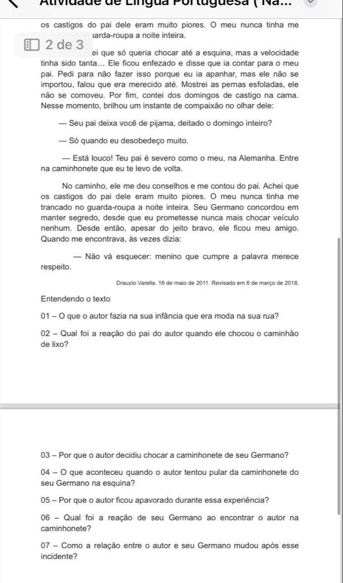 Ativdade de Lingua Portuguesa ( Na...
os castigos do pai dele eram muito piores. O meu nunca tinha me
larda-roupa a noite inteira.
 2 de 3
ei que só queria chocar até a esquina, mas a velocidade
tinha sido tanta... Ele ficou enfezado e disse que ia contar para o meu
pai. Pedi para não fazer isso porque eu ia apanhar, mas ele não se
importou, falou que era merecido até. Mostrei as pernas esfoladas, ele
não se comoveu. Por fim, contei dos domingos de castigo na cama.
Nesse momento, brilhou um instante de compaixão no olhar dele:
— Seu pai deixa você de pijama, deitado o domingo inteiro?
— Só quando eu desobedeço muito.
— Está louco! Teu pai é severo como o meu, na Alemanha. Entre
na caminhonete que eu te levo de volta.
No caminho, ele me deu conselhos e me contou do pai. Achei que
os castigos do pai dele eram muito piores. O meu nunca tinha me
trancado no guarda-roupa a noite inteira. Seu Germano concordou em
manter segredo, desde que eu prometesse nunca mais chocar veículo
nenhum. Desde então, apesar do jeito bravo, ele ficou meu amigo.
Quando me encontrava, às vezes dizia:
— Não vá esquecer: menino que cumpre a palavra merece
respeito.
Drauzio Varella. 16 de maio de 2011. Revisado em 6 de março de 2018.
Entendendo o texto
01 - O que o autor fazia na sua infância que era moda na sua rua?
02 - Qual foi a reação do pai do autor quando ele chocou o caminhão
de lixo?
03 - Por que o autor decidiu chocar a caminhonete de seu Germano?
04 - O que aconteceu quando o autor tentou pular da caminhonete do
seu Germano na esquina?
05 - Por que o autor ficou apavorado durante essa experiência?
06 - Qual foi a reação de seu Germano ao encontrar o autor na
caminhonete?
07 - Como a relação entre o autor e seu Germano mudou após esse
incidente?