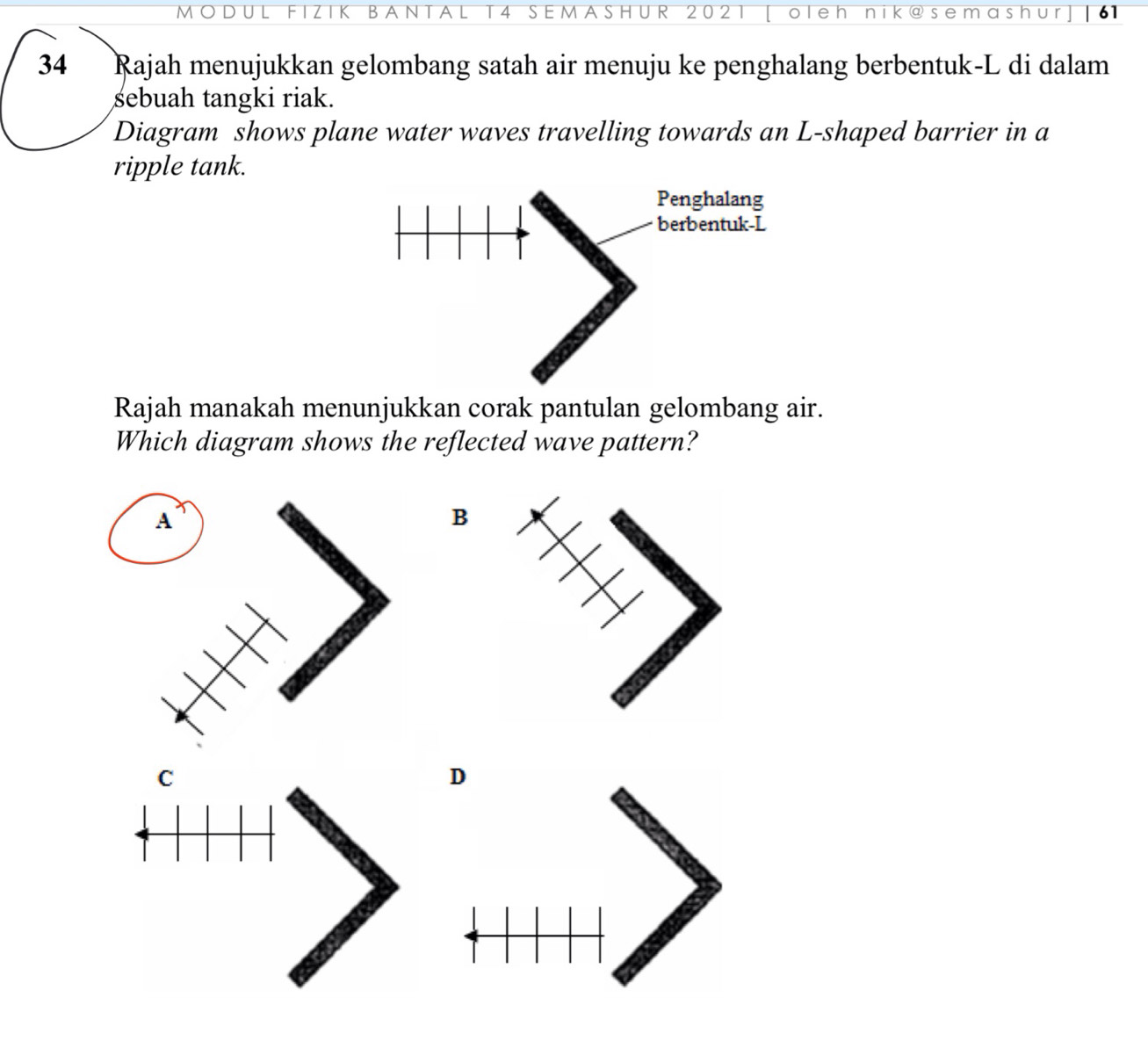 MODU B A T 4 SEMASHUR 202 ole h n K ash r 61 
34 Rajah menujukkan gelombang satah air menuju ke penghalang berbentuk-L di dalam 
sebuah tangki riak. 
Diagram shows plane water waves travelling towards an L -shaped barrier in a 
ripple tank. 
Rajah manakah menunjukkan corak pantulan gelombang air. 
Which diagram shows the reflected wave pattern? 
B