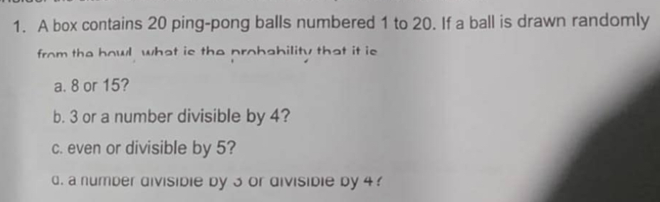 A box contains 20 ping-pong balls numbered 1 to 20. If a ball is drawn randomly 
from the howl what is the probability that it is 
a. 8 or 15? 
b. 3 or a number divisible by 4? 
c. even or divisible by 5? 
d. a number divisidie by 3 or divisidie by 4