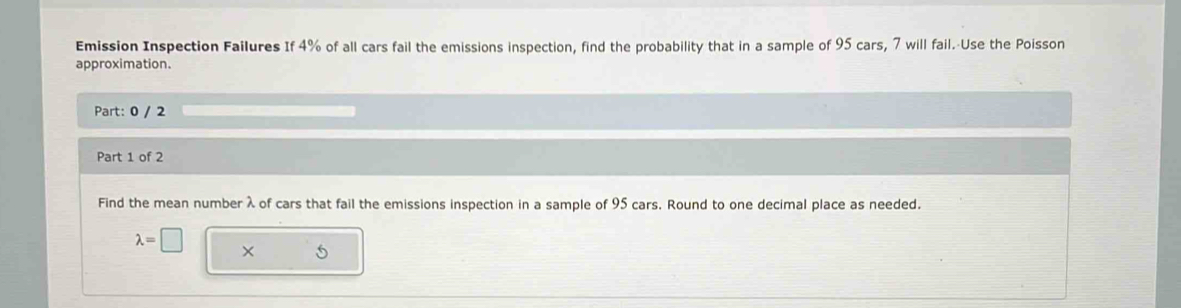 Emission Inspection Failures If 4% of all cars fail the emissions inspection, find the probability that in a sample of 95 cars, 7 will fail.-Use the Poisson 
approximation. 
Part: 0 / 2 
Part 1 of 2 
Find the mean number λ of cars that fail the emissions inspection in a sample of 95 cars. Round to one decimal place as needed.
lambda =□
5