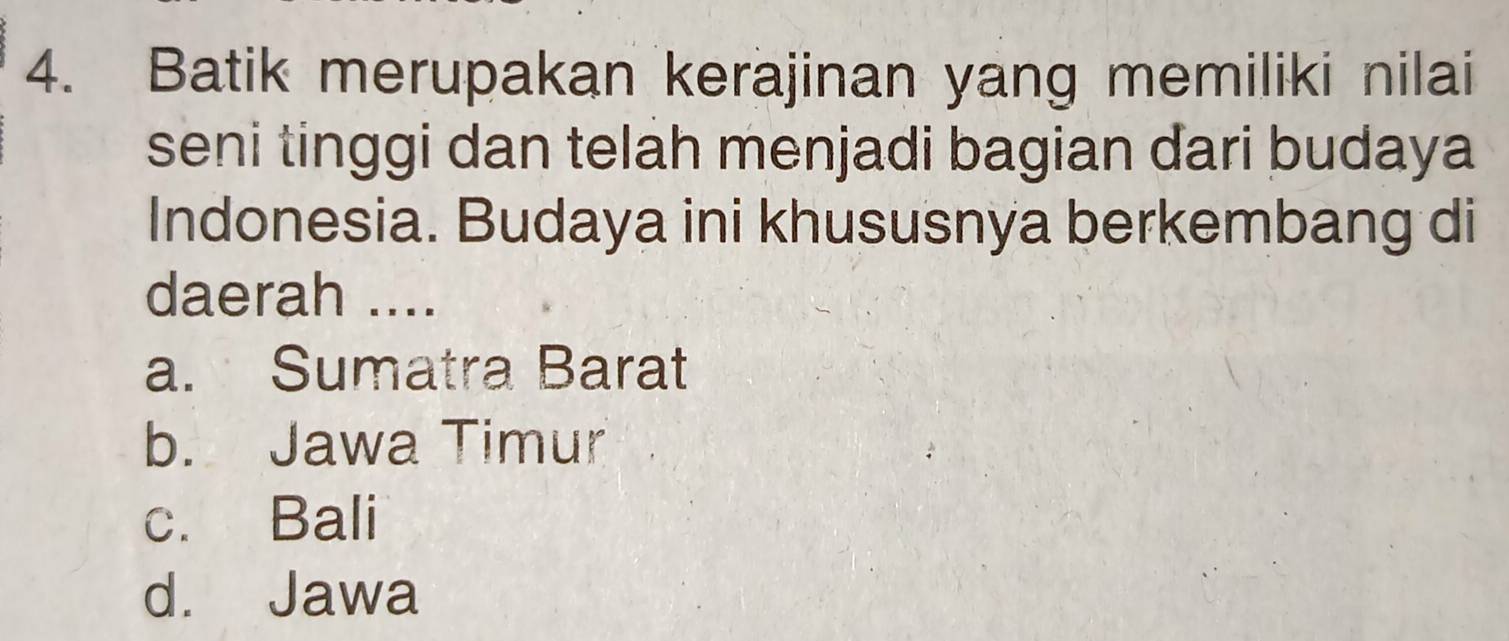 Batik merupakan kerajinan yang memiliki nilai
seni tinggi dan telah menjadi bagian dari budaya
Indonesia. Budaya ini khususnya berkembang di
daerah ....
a. Sumatra Barat
b. Jawa Timur
c. Bali
d. Jawa