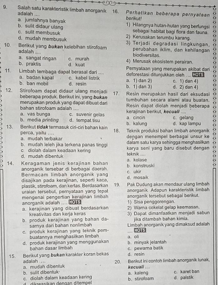 Salah satu karakteristik limbah anorganik 16. Perhat i kan be be r apa perny a t a an
adalah .... berikut!
a. jumlahnya banyak 1) Hilangnya hutan-hutan yang berfungsi
b. sulit didaur ulang sebagai habitat bagi flora dan fauna
c. sulit membusuk 2) Kerusakan terumbu karang.
d. mudah membusuk 3) Terjadi degradasi lingkungan,
10. Berikut yang bukan kelebihan stirofoam perubahan iklim, dan kehilangan
adalah .... biodiversilas.
a. sangat ringan c. murah 4) Merusak ekosistem peraíran.
b. praktis d. kuat
Pernyalaan yang merupakan akibat dari
11. Limbah tembaga dapat berasal dari .... deforestasi ditunjukkan oleh . .. HOTS
a. badan kapal c. kabel listrik a. 1) dan 2) c. 1) dan 4)
b. ban mobil d. resin b. 1) dan 3) d. 2) dan 4)
12. Stirofoam dapat didaur ulang menjadi 17. Resin merupakan hasil dari eksudasi
beberapa produk. Berikut ini, yang bukan tumbuhan secara alami atau buatan.
merupakan produk yang dapat dibuat dari Resin dapat diolah menjadi beberapa
bahan stirofoam adalah ....
a. vas bunga c. suvenir gelas kerajinan berikut, kecuali ....
b. media printing d.tempat tisu b. kalung a. cincin c. gelang
d. kap lampu
13. Berikut t/dak termasuk ciri-ciri bahan kain 18. Teknik produksi bahan limbah anorganik
perca, yaitu ....
a. mudah terbakar dengan menempel berbagai unsur ke
dalam satu karya sehingga menghasilkan
b. mudah leleh jika terkena panas tinggi karya seni yang baru disebut dengan
c diolah dalam keadaan kering
d. mudah dibentuk teknik ....
a. kolase
14. Keragaman jenis kerajinan bahan b. konstruski
anorganik tersebar di berbagai daerah.
Bermacam limbah anorganik yang c. ukir
disajikan pada kerajinan, seperti kaca, d. mosaik
plastik, stirofoam, dan kertas. Berdasarkan 19. Pak Dudung akan mendaur ulang limbah
uraian tersebut, pernyataan yang tepat anorganik Adapun karakteristik limbah
mengenai pengertian kerajinan limbah anorganik tersebut sebagal benkut.
anorganik adalah .... HOTS 1) Sisa penggorengan.
a. kerajinan yang dibuat berdasarkan 2) Warna cokelat gelap keemasan.
krealivitas dan kerja keras 3) Dapat dimanfaatkan menjadi sabun
b. produk kerajinan yang bahan da- jika ditambah bahan kimia.
sarnya dari bahan nonlimbah Limbah anorganik yang dimaksud adalah
c. produk kerajinan yang teknik pem- HOTS
buatannya menghasilkan limbah a. oli
d. produk kerajinan yang menggunakan b. minyak jelantah
bahan dasar limbah
c. pewarna batik
15. Berikut yang bukan karakter koran bekas d. resin
adalah .... 20. Benkut ini contoh limbah anorganik lunak,
a. mudah dibenluk kecuall ....
b. sulit dibentuk a. kaleng c. karet ban
c. diolah dalam keadaan kering b. stirofoam d. palstik
ea sik an den g an  ditem pel