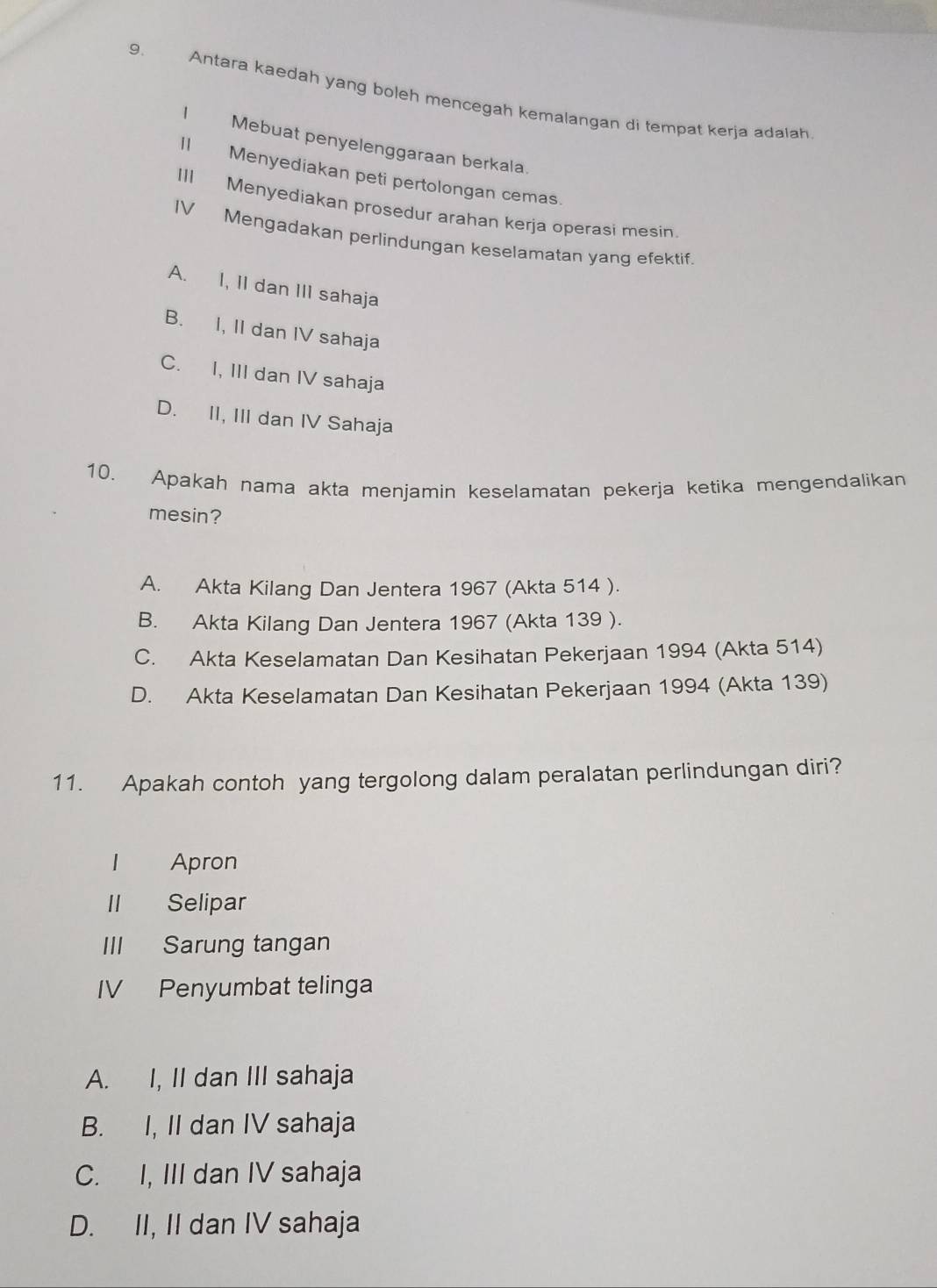 Antara kaedah yang boleh mencegah kemalangan di tempat kerja adalah
1 Mebuat penyelenggaraan berkala.
11 Menyediakan peti pertolongan cemas.
III Menyediakan prosedur arahan kerja operasi mesin.
IV Mengadakan perlindungan keselamatan yang efektif.
A. I, II dan III sahaja
B. I, II dan IV sahaja
C. I, III dan IV sahaja
D. II, III dan IV Sahaja
10. Apakah nama akta menjamin keselamatan pekerja ketika mengendalikan
mesin?
A. Akta Kilang Dan Jentera 1967 (Akta 514 ).
B. Akta Kilang Dan Jentera 1967 (Akta 139 ).
C. Akta Keselamatan Dan Kesihatan Pekerjaan 1994 (Akta 514)
D. Akta Keselamatan Dan Kesihatan Pekerjaan 1994 (Akta 139)
11. Apakah contoh yang tergolong dalam peralatan perlindungan diri?
Apron
Ⅱ Selipar
III Sarung tangan
IV Penyumbat telinga
A. I, II dan III sahaja
B. I, II dan IV sahaja
C. I, III dan IV sahaja
D. II, II dan IV sahaja