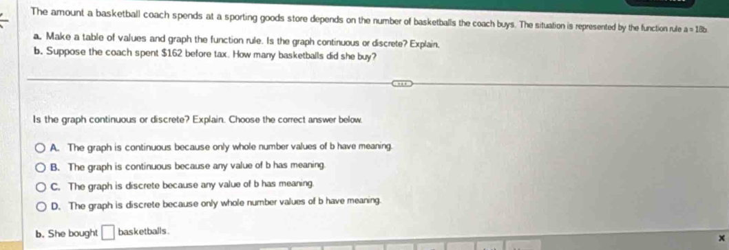 The amount a basketball coach spends at a sporting goods store depends on the number of basketballs the coach buys. The situation is represented by the function rule a=18b
a. Make a table of values and graph the function rule. Is the graph continuous or discrete? Explain,
b. Suppose the coach spent $162 before tax. How many basketballs did she buy?
Is the graph continuous or discrete? Explain. Choose the correct answer below.
A. The graph is continuous because only whole number values of b have meaning.
B. The graph is continuous because any value of b has meaning
C. The graph is discrete because any value of b has meaning.
D. The graph is discrete because only whole number values of b have meaning.
b. She bought basketballs .
x