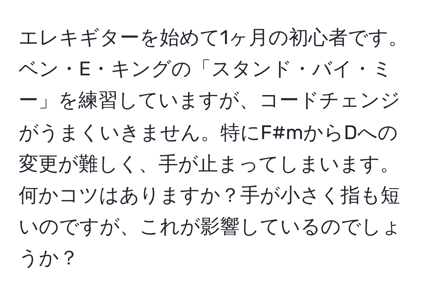 エレキギターを始めて1ヶ月の初心者です。ベン・E・キングの「スタンド・バイ・ミー」を練習していますが、コードチェンジがうまくいきません。特にF#mからDへの変更が難しく、手が止まってしまいます。何かコツはありますか？手が小さく指も短いのですが、これが影響しているのでしょうか？