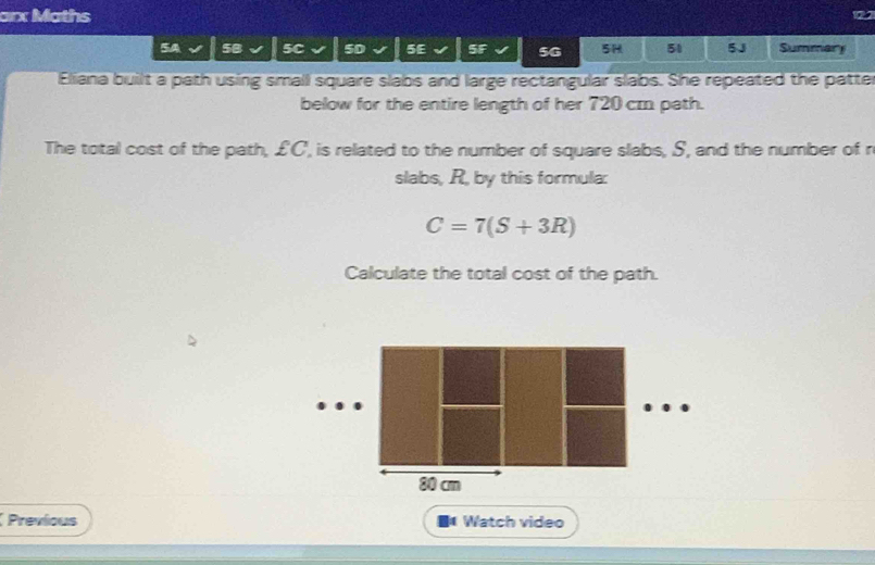 arx Maths 
5B 5C 50 5E 5F 5G 5H 51 5J Summary 
Eliana built a path using small square slabs and large rectangular slabs. She repeated the patter 
below for the entire length of her 720 cm path. 
The total cost of the path, £C ', is related to the number of square slabs, S, and the number of r 
slabs, R, by this formula:
C=7(S+3R)
Calculate the total cost of the path.
80 cm
Previous ■ Watch video