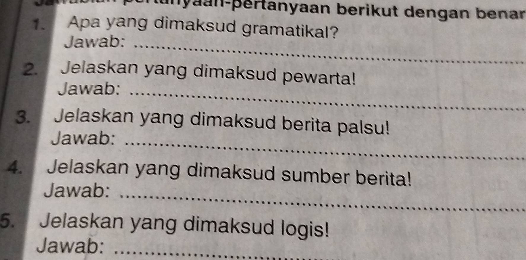 lunyaan-þértanyaan berikut dengan benar 
1. Apa yang dimaksud gramatikal? 
Jawab:_ 
2. Jelaskan yang dimaksud pewarta! 
Jawab:_ 
3. Jelaskan yang dimaksud berita palsu! 
Jawab:_ 
4. Jelaskan yang dimaksud sumber berita! 
Jawab:_ 
5. Jelaskan yang dimaksud logis! 
Jawab:_