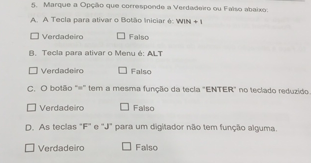 Marque a Opção que corresponde a Verdadeiro ou Falso abaixo:
A. A Tecla para ativar o Botão Iniciar é: WIN + I
Verdadeiro Falso
B. Tecla para ativar o Menu é: ALT
Verdadeiro Falso
C. O botão “=” tem a mesma função da tecla “ENTER” no teclado reduzido.
Verdadeiro Falso
D. As teclas “ F ” e “ J ” para um digitador não tem função alguma.
Verdadeiro Falso