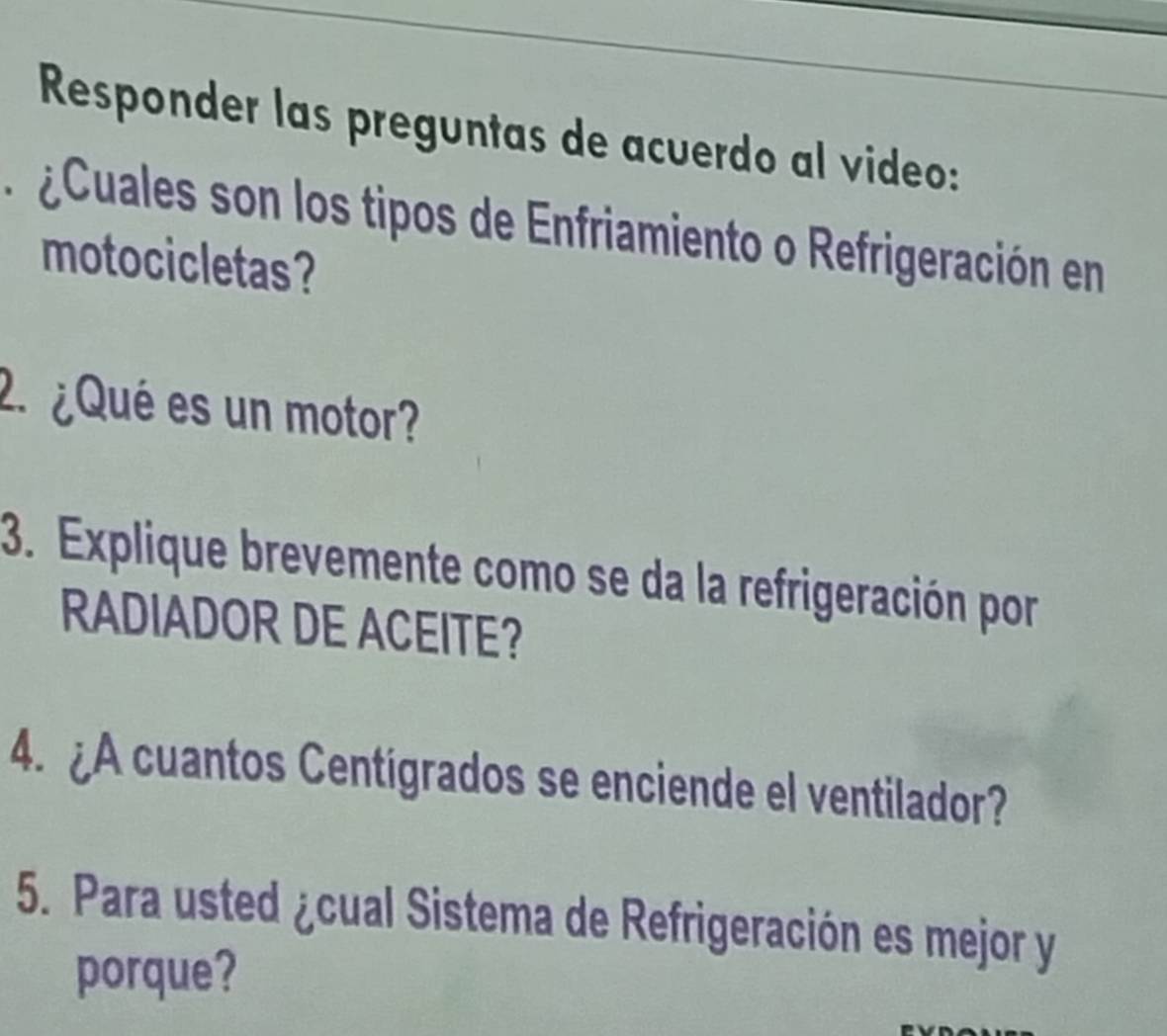 Responder las preguntas de acuerdo al video: 
e uales son los tipos de Enfriamiento o Refrigeración en 
motocicletas? 
2. ¿Qué es un motor? 
3. Explique brevemente como se da la refrigeración por 
RADIADOR DE ACEITE? 
4. ¿A cuantos Centigrados se enciende el ventilador? 
5. Para usted ¿cual Sistema de Refrigeración es mejor y 
porque?