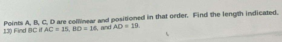 Points A, B, C, D are collinear and positioned in that order. Find the length indicated. 
13) Find BC if AC=15, BD=16 , and AD=19.