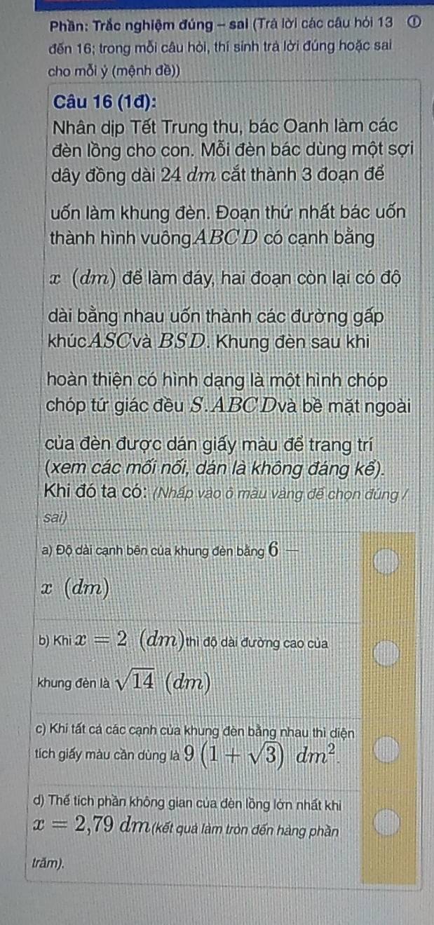 Phần: Trắc nghiệm đúng - sai (Trả lời các câu hỏi 13 ① 
đến 16; trong mỗi câu hỏi, thí sinh trà lời đúng hoặc sai 
cho mỗi ý (mệnh đề)) 
Câu 16 (1đ): 
Nhân dịp Tết Trung thu, bác Oanh làm các 
đèn lồng cho con. Mỗi đèn bác dùng một sợi 
dây đồng dài 24 dm cắt thành 3 đoạn để 
llốn làm khung đèn. Đoạn thứ nhất bác uốn 
thành hình vuôngABCD có cạnh bằng
x (dm) để làm đáy, hai đoạn còn lại có độ 
dài bằng nhau uốn thành các đường gấp 
khúcASCvà BSD. Khung đèn sau khi 
hoàn thiện có hình dạng là một hình chóp 
chóp tứ giác đều S. ABC Dvà bề mặt ngoài 
của đèn được dán giấy màu để trang trí 
(xem các mối nối, dán là không đáng kể). 
Khi đó ta có: (Nhấp vào ô màu vàng để chọn đúng / 
sai) 
a) Độ dài cạnh bên của khung đèn bằng 6-
x (dm) 
b) khix=2 (dm)thi độ dài đường cao của 
khung đèn là sqrt(14) (dm) 
c) Khi tất cá các cạnh của khung đèn bằng nhau thì diện 
tích giấy màu cần dùng là 9(1+sqrt(3))dm^2. 
d) Thế tích phần không gian của đèn lồng lớn nhất khi
x=2,79dm (kết quả làm tròn đến hàng phần 
trăm).