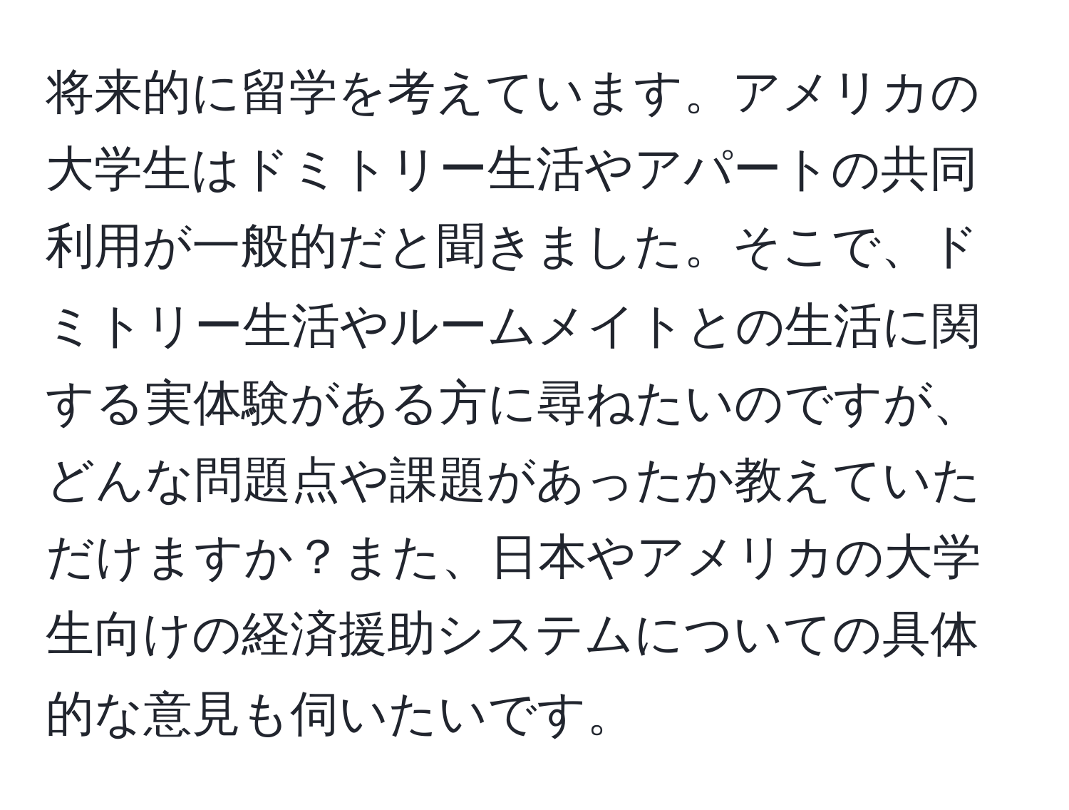 将来的に留学を考えています。アメリカの大学生はドミトリー生活やアパートの共同利用が一般的だと聞きました。そこで、ドミトリー生活やルームメイトとの生活に関する実体験がある方に尋ねたいのですが、どんな問題点や課題があったか教えていただけますか？また、日本やアメリカの大学生向けの経済援助システムについての具体的な意見も伺いたいです。