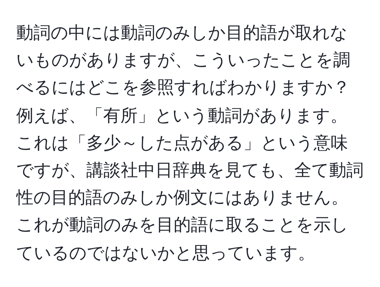 動詞の中には動詞のみしか目的語が取れないものがありますが、こういったことを調べるにはどこを参照すればわかりますか？例えば、「有所」という動詞があります。これは「多少～した点がある」という意味ですが、講談社中日辞典を見ても、全て動詞性の目的語のみしか例文にはありません。これが動詞のみを目的語に取ることを示しているのではないかと思っています。