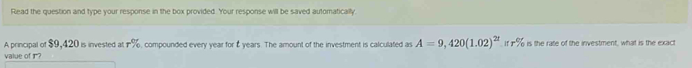 Read the question and type your response in the box provided. Your response will be saved automatically. 
A principal of $9,420 is invested at r% , compounded every year for É years. The amount of the investment is calculated as A=9,420(1.02)^2t if r% is the rate of the investment, what is the exact 
value of r?