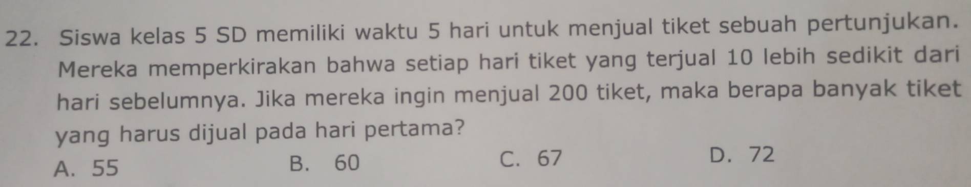 Siswa kelas 5 SD memiliki waktu 5 hari untuk menjual tiket sebuah pertunjukan.
Mereka memperkirakan bahwa setiap hari tiket yang terjual 10 lebih sedikit dari
hari sebelumnya. Jika mereka ingin menjual 200 tiket, maka berapa banyak tiket
yang harus dijual pada hari pertama?
A. 55
B. 60 C. 67
D. 72