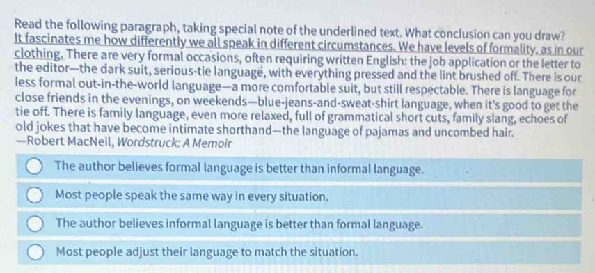 Read the following paragraph, taking special note of the underlined text. What conclusion can you draw?
It fascinates me how differently we all speak in different circumstances. We have levels of formality, as in our
clothing. There are very formal occasions, often requiring written English: the job application or the letter to
the editor—the dark suit, serious-tie language, with everything pressed and the lint brushed off. There is our
less formal out-in-the-world language—a more comfortable suit, but still respectable. There is language for
close friends in the evenings, on weekends—blue-jeans-and-sweat-shirt language, when it's good to get the
tie off. There is family language, even more relaxed, full of grammatical short cuts, family slang, echoes of
old jokes that have become intimate shorthand—the language of pajamas and uncombed hair.
—Robert MacNeil, Wordstruck: A Memoir
The author believes formal language is better than informal language.
Most people speak the same way in every situation.
The author believes informal language is better than formal language.
Most people adjust their language to match the situation.