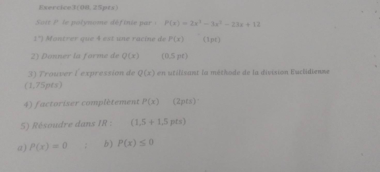 Exercice3(08, 25pts) 
Soit P le polynome définie par : P(x)=2x^3-3x^2-23x+12
1°) Montrer que 4 est une racine de P(x) (1pt) 
2) Donner la forme de Q(x) (0,5pt)
3) Trouver l expression de Q(x) en utilisant la méthode de la division Euclidienne 
(1,75pts) 
4) factoriser complètement P(x) (2pts) 
5) Résoudre dans IR : (1,5+1,5pts)
a) P(x)=0; b) P(x)≤ 0