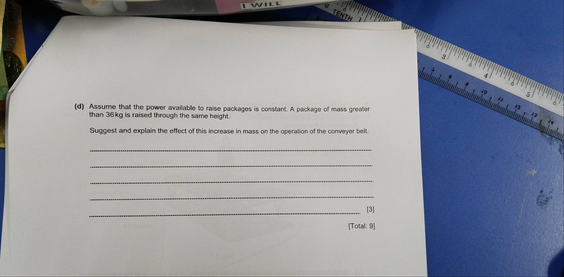 10 
4 4 
(d) Assume that the power available to raise packages is constant. A package of mass greater 
than 36kg is raised through the same height. 
Suggest and explain the effect of this increase in mass on the operation of the conveyer belt. 
_ 
_ 
_ 
_ 
_[3] 
[Total: 9]