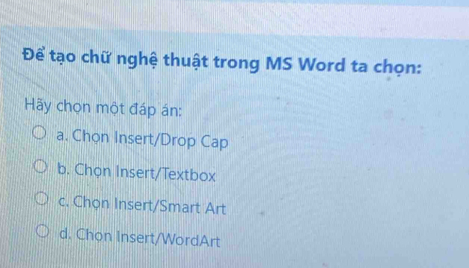 Để tạo chữ nghệ thuật trong MS Word ta chọn:
Hãy chọn một đáp án:
a. Chọn Insert/Drop Cap
b. Chọn Insert/Textbox
c. Chọn Insert/Smart Art
d. Chọn Insert/WordArt