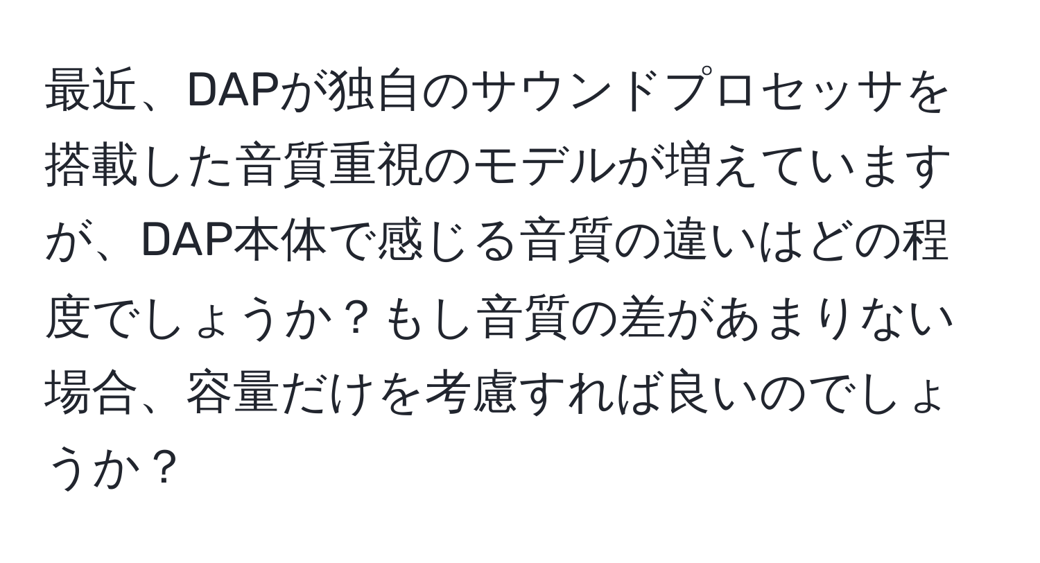 最近、DAPが独自のサウンドプロセッサを搭載した音質重視のモデルが増えていますが、DAP本体で感じる音質の違いはどの程度でしょうか？もし音質の差があまりない場合、容量だけを考慮すれば良いのでしょうか？