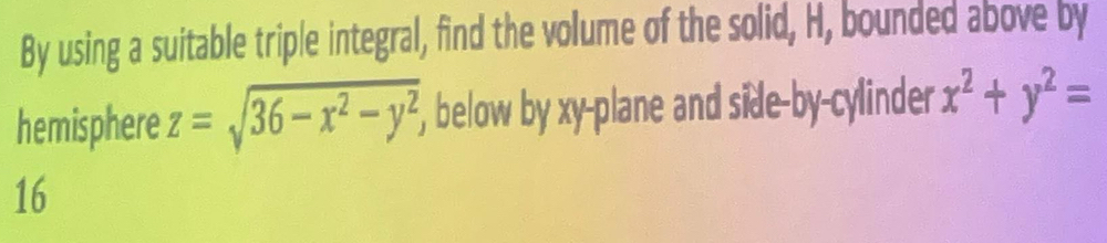 By using a suitable triple integral, find the volume of the solid, H, bounded above by
hemisphere z=sqrt(36-x^2-y^2), , below by xy -plane and side-by-cylinder x^2+y^2=
16