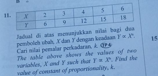 2
1
Jadual di atas menunjukkan nil
pemboleh ubah, X dan Y dengan keadaan Y∝ X^. 15
Cari nilai pemalar perkadaran, k. TP④
The table above shows the values of two
variables, X and Y such that Y∝ X^n. Find the
value of constant of proportionality, k.