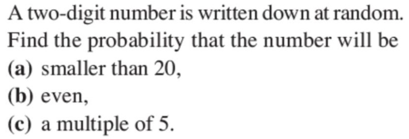 A two-digit number is written down at random. 
Find the probability that the number will be 
(a) smaller than 20, 
(b) even, 
(c) a multiple of 5.