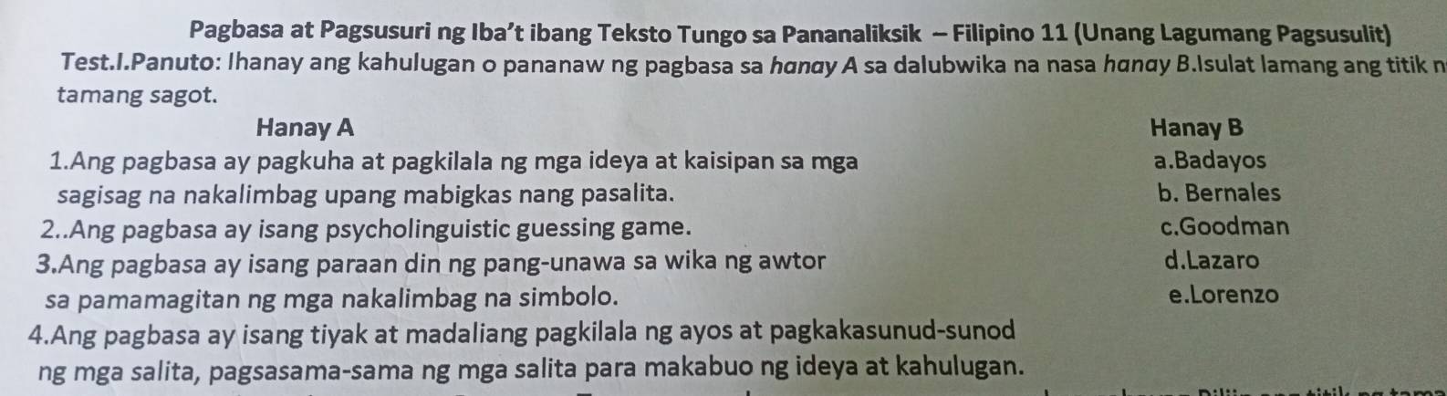 Pagbasa at Pagsusuri ng Iba’t ibang Teksto Tungo sa Pananaliksik - Filipino 11 (Unang Lagumang Pagsusulit)
Test.I.Panuto: Ihanay ang kahulugan o pananaw ng pagbasa sa hαnαy A sa dalubwika na nasa hαnαy B.Isulat lamang ang titik n
tamang sagot.
Hanay A Hanay B
1.Ang pagbasa ay pagkuha at pagkilala ng mga ideya at kaisipan sa mga a.Badayos
sagisag na nakalimbag upang mabigkas nang pasalita. b. Bernales
2..Ang pagbasa ay isang psycholinguistic guessing game. c.Goodman
3.Ang pagbasa ay isang paraan din ng pang-unawa sa wika ng awtor d.Lazaro
sa pamamagitan ng mga nakalimbag na simbolo. e.Lorenzo
4.Ang pagbasa ay isang tiyak at madaliang pagkilala ng ayos at pagkakasunud-sunod
ng mga salita, pagsasama-sama ng mga salita para makabuo ng ideya at kahulugan.