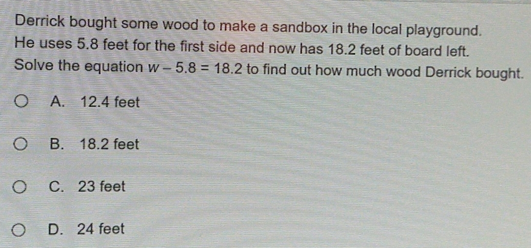 Derrick bought some wood to make a sandbox in the local playground.
He uses 5.8 feet for the first side and now has 18.2 feet of board left.
Solve the equation w-5.8=18.2 to find out how much wood Derrick bought.
A. 12.4 feet
B. 18.2 feet
C. 23 feet
D. 24 feet