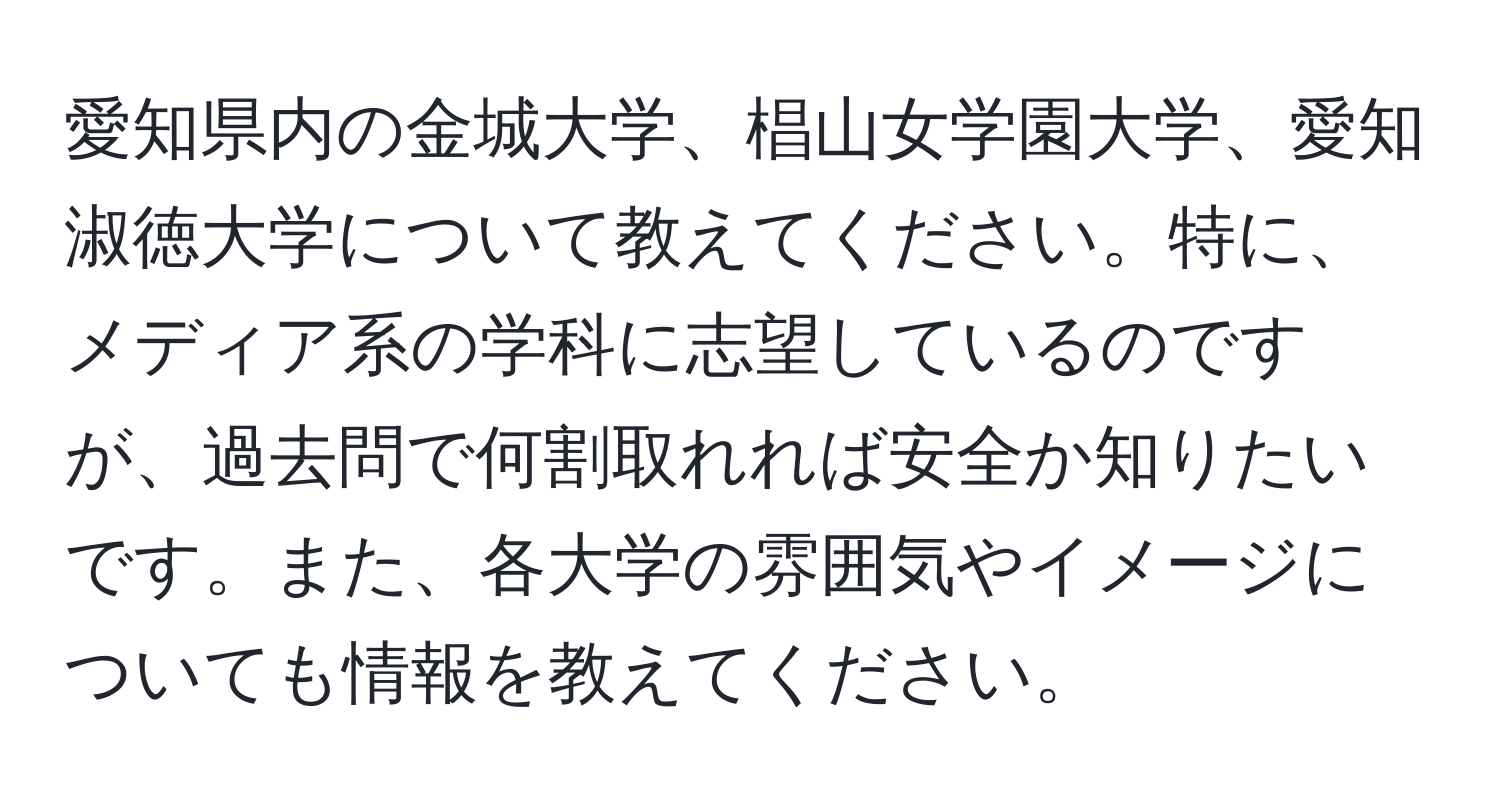 愛知県内の金城大学、椙山女学園大学、愛知淑徳大学について教えてください。特に、メディア系の学科に志望しているのですが、過去問で何割取れれば安全か知りたいです。また、各大学の雰囲気やイメージについても情報を教えてください。