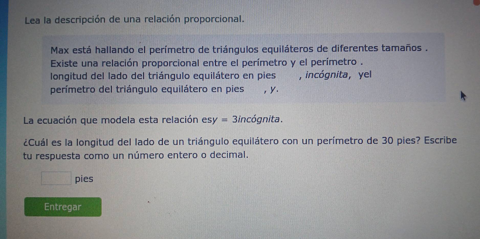 Lea la descripción de una relación proporcional. 
Max está hallando el perímetro de triángulos equiláteros de diferentes tamaños . 
Existe una relación proporcional entre el perímetro y el perímetro . 
longitud del lado del triángulo equilátero en pies , incógnita, yel 
perímetro del triángulo equilátero en pies , y. 
La ecuación que modela esta relación es y= Bincógnita. 
¿Cuál es la longitud del lado de un triángulo equilátero con un perímetro de 30 pies? Escribe 
tu respuesta como un número entero o decimal.
d= □ /□   pies 
Entregar