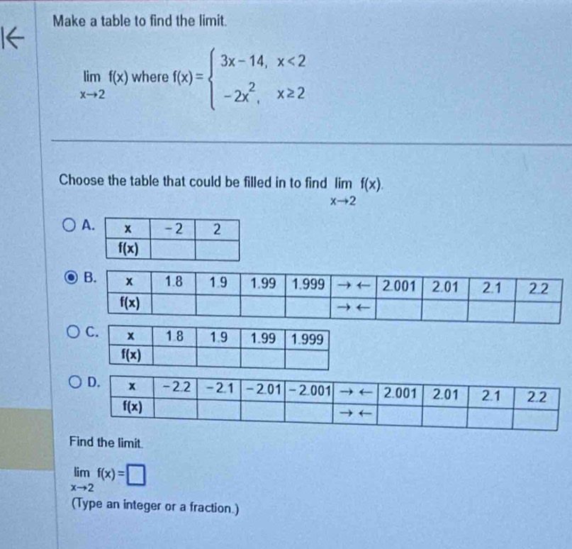 Make a table to find the limit.
limlimits _xto 2f(x) where f(x)=beginarrayl 3x-14,x<2 -2x^2,x≥ 2endarray.
Choose the table that could be filled in to find limlimits _xto 2f(x).
A
Find the limit.
limlimits _xto 2f(x)=□
(Type an integer or a fraction.)