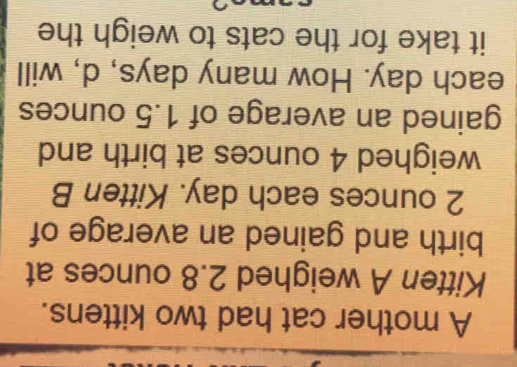 A mother cat had two kittens. 
Kitten A weighed 2.8 ounces at 
birth and gained an average of
2 ounces each day. Kitten B 
weighed 4 ounces at birth and 
gained an average of 1.5 ounces
each day. How many days, d, will 
it take for the cats to weigh the